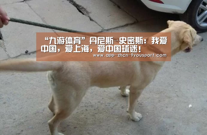 “九游体育”丹尼斯-史密斯:我爱中国,爱上海,爱中国球迷!(图4) 九游体育